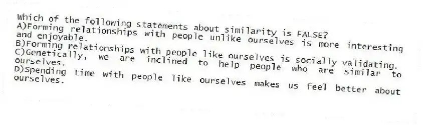 Which of the following statements about similarity is FALSE?
A)Forming relationships with people unlike ourselves is more interesting and enjoyable.
B)Forming relationships with people like ourselves is socially validating.
C)Genetically, we are inclined to help people who are similar to ourselves.
D)Spending time with people like ourselves makes us feel better about ourselves.