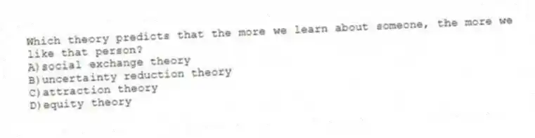 Which theory predicts that the more we learn about someone, the more we like that person?
A)social exchange theory
B)uncertainty reduction theory
C)attraction theory
D)equity theory