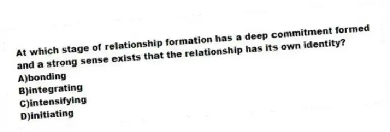 At which stage of relationship formation has a deep commitment formed and a strong sense exists that the relationship has its own identity?
A)bonding
B)integrating
C)intensifying
D)initiating