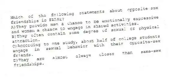 Which of the following statements about opposite-sex friendships is FALSE?
A)They provide men a chance to be emotionally expressive and women a chance to engage in shared activities.
B)They often contain some degree of sexual or physical attraction.
C)According to one study, about half of college students engage in sexual behavior with their opposite-sex friends.
D)They are almost always closer than same-sex friendships.
