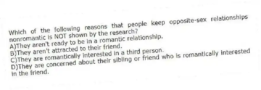 Which of the following reasons that people keep opposite-sex relationships nonromantic is NOT shown by the research?
A)They aren't ready to be in a romantic relationship.
B)They aren't attracted to their friend.
C)They are romantically interested in a third person.
D)They are concerned about their sibling or friend who is romantically interested in the friend.