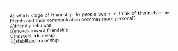 At which stage of friendship do people begin to think of themselves as friends and their communication becomes more personal?
A)friendly relations
B)moves toward friendship
C)nascent friendship
D)stabilized friendship