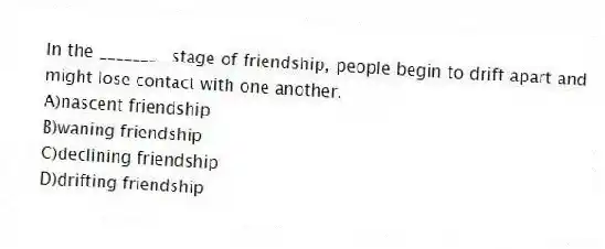 In the ________ stage of friendship, people begin to drift apart and might lose contact with one another.
A)nascent friendship
B)waning friendship
C)declining friendship
D)drifting friendship