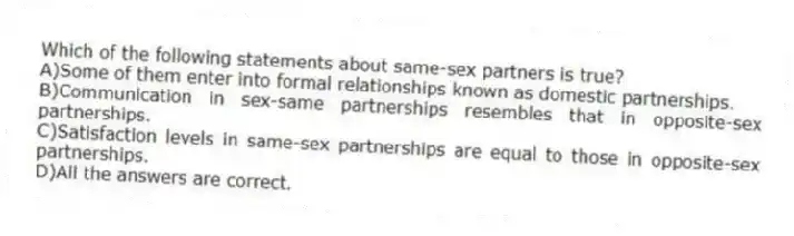 Which of the following statements about same-sex partners is true?
A)Some of them enter into formal relationships known as domestic partnerships.
B)Communication in sex-same partnerships resembles that in opposite-sex partnerships.
C)Satisfaction levels in same-sex partnerships are equal to those in opposite-sex partnerships.
D)All the answers are correct.