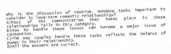 Why is the discussion of routine, mundane tasks important to consider in long-term romantic relationships?
A)Most of the communication that takes place in these relationships falls in this category.
B)How to handle these issues can become a major issue of contention.
C)The way couples handle these tasks reflects the balance of power in their relationship.
D)All the answers are correct.