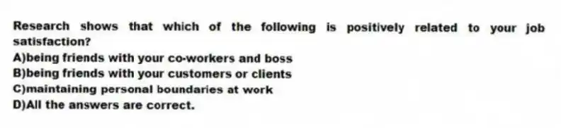 Research shows that which of the following is positively related to your job satisfaction?
A)being friends with your co-workers and boss
B)being friends with your customers or clients
C)maintaining personal boundaries at work
D)All the answers are correct.