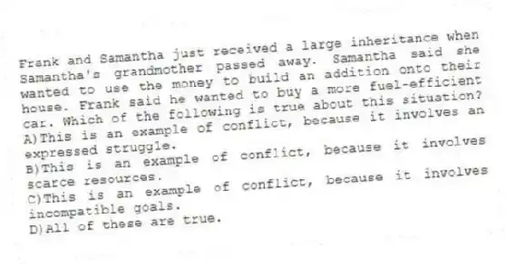 Frank and Samantha just received a large inheritance when Samantha's grandmother passed away. Samantha said she wanted to use the money to build an addition onto their house. Frank said he wanted to buy a more fuel-efficient car. Which of the following is true about this situation?
A)This is an example of conflict, because it involves an expressed struggle.
B)This is an example of conflict, because it involves scarce resources.
C)This is an example of conflict, because it involves incompatible goals.
D)All of these are true.