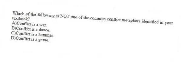 Which of the following is NOT one of the common conflict metaphors identified in your textbook?
A)Conflict is a war.
B)Conflict is a dance.
C)Conflict is a hammer.
D)Conflict is a game.