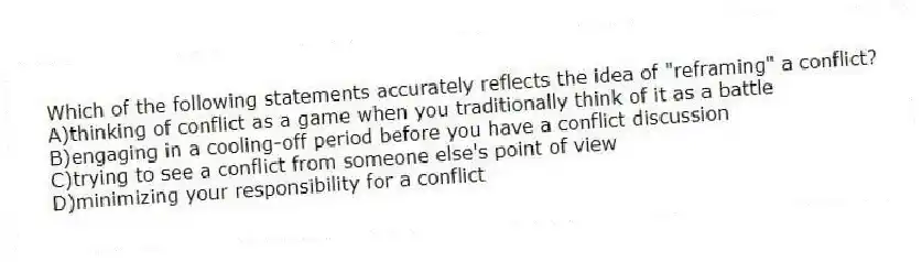 Which of the following statements accurately reflects the idea of "reframing" a conflict?
A)thinking of conflict as a game when you traditionally think of it as a battle
B)engaging in a cooling-off period before you have a conflict discussion
C)trying to see a conflict from someone else's point of view
D)minimizing your responsibility for a conflict