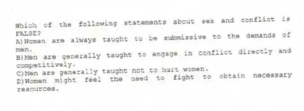 Which of the following statements about sex and conflict is FALSE?
A)Women are always taught to be submissive to the demands of men.
B)Men are generally taught to engage in conflict directly and competitively.
C)Men are generally taught not to hurt women.
D)Women might feel the need to fight to obtain necessary resources.