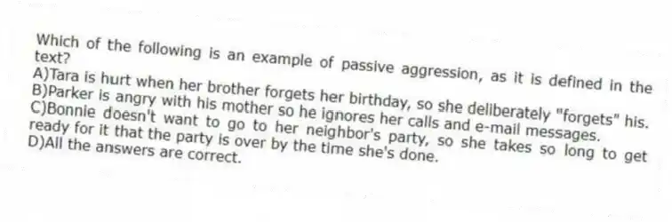 Which of the following is an example of passive aggression, as it is defined in the text?
A)Tara is hurt when her brother forgets her birthday, so she deliberately "forgets" his.
B)Parker is angry with his mother so he ignores her calls and e-mail messages.
C)Bonnie doesn't want to go to her neighbor's party, so she takes so long to get ready for it that the party is over by the time she's done.
D)All the answers are correct.