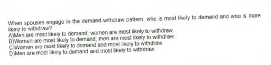 When spouses engage in the demand-withdraw pattern, who is most likely to demand and who is more likely to withdraw?
A)Men are most likely to demand; women are most likely to withdraw.
B)Women are most likely to demand; men are most likely to withdraw.
C)Women are most likely to demand and most likely to withdraw.
D)Men are most likely to demand and most likely to withdraw.