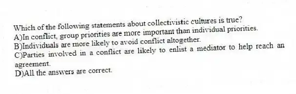 Which of the following statements about collectivistic cultures is true?
A)In conflict, group priorities are more important than individual priorities.
B)Individuals are more likely to avoid conflict altogether.
C)Parties involved in a conflict are likely to enlist a mediator to help reach an agreement.
D)All the answers are correct.