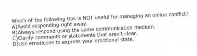 Which of the following tips is NOT useful for managing an online conflict?
A)Avoid responding right away.
B)Always respond using the same communication medium.
C)Clarify comments or statements that aren't clear.
D)Use emoticons to express your emotional state.