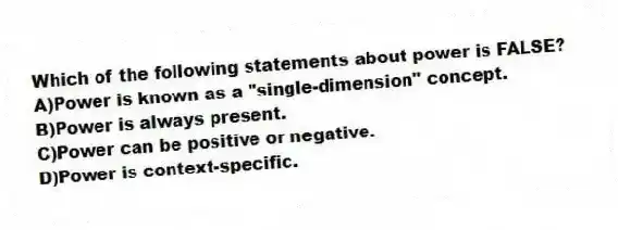 Which of the following statements about power is FALSE?
A)Power is known as a "single-dimension" concept.
B)Power is always present.
C)Power can be positive or negative.
D)Power is context-specific.