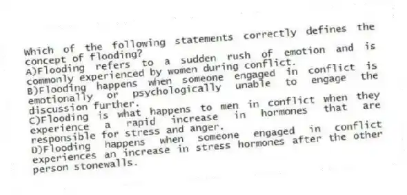 Which of the following statements correctly defines the concept of flooding?
A)Flooding refers to a sudden rush of emotion and is commonly experienced by women during conflict.
B)Flooding happens when someone engaged in conflict is emotionally or psychologically unable to engage the discussion further.
C)Flooding is what happens to men in conflict when they experience a rapid increase in hormones that are responsible for stress and anger.
D)Flooding happens when someone engaged in conflict experiences an increase in stress hormones after the other person stonewalls.