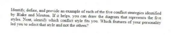 Identify, define, and provide an example of each of the five conflict strategies identified by Blake and Mouton. If it helps, you can draw the diagram that represents the five styles. Next, identify which conflict style fits you. Which features of your personality led you to select that style and not the others?