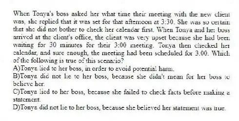 When Tonya's boss asked her what time their meeting with the new client was, she replied that it was set for that afternoon at 3:30. She was so certain that she did not bother to check her calendar first. When Tonya and her boss arrived at the client's office, the client was very upset because she had been waiting for 30 minutes for their 3:00 meeting. Tonya then checked her calendar, and sure enough, the meeting had been scheduled for 3:00. Which of the following is true of this scenario?
A)Tonya lied to her boss, in order to avoid potential harm.
B)Tonya did not lie to her boss, because she didn't mean for her boss to believe her.
C)Tonya lied to her boss, because she failed to check facts before making a statement.
D)Tonya did not lie to her boss, because she believed her statement was true.