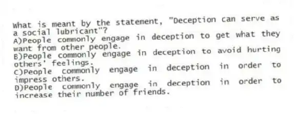 What is meant by the statement, "Deception can serve as a social lubricant"?
A)People commonly engage in deception to get what they want from other people.
B)People commonly engage in deception to avoid hurting others' feelings.
C)People commonly engage in deception in order to impress others.
D)People commonly engage in deception in order to increase their number of friends.