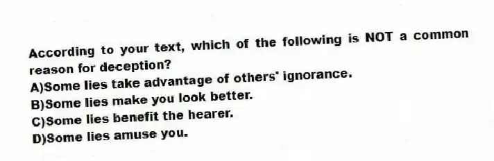 According to your text, which of the following is NOT a common reason for deception?
A)Some lies take advantage of others' ignorance.
B)Some lies make you look better.
C)Some lies benefit the hearer.
D)Some lies amuse you.