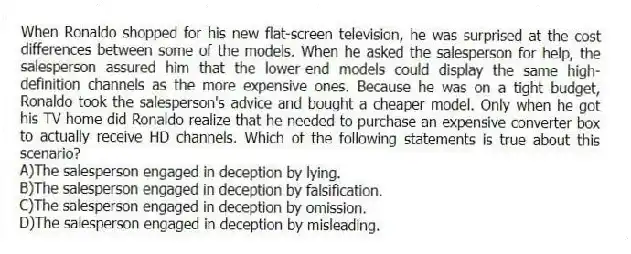 When Ronaldo shopped for his new flat-screen television, he was surprised at the cost differences between some of the models. When he asked the salesperson for help, the salesperson assured him that the lower-end models could display the same high-definition channels as the more expensive ones. Because he was on a tight budget, Ronaldo took the salesperson's advice and bought a cheaper model. Only when he got his TV home did Ronaldo realize that he needed to purchase an expensive converter box to actually receive HD channels. Which of the following statements is true about this scenario?
A)The salesperson engaged in deception by lying.
B)The salesperson engaged in deception by falsification.
C)The salesperson engaged in deception by omission.
D)The salesperson engaged in deception by misleading.