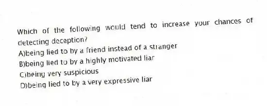 Which of the following would tend to increase your chances of detecting deception?
A)being lied to by a friend instead of a stranger
B)being lied to by a highly motivated liar
C)being very suspicious
D)being lied to by a very expressive liar