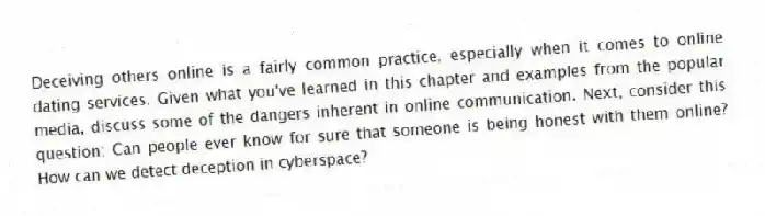 Deceiving others online is a fairly common practice, especially when it comes to online dating services. Given what you've learned in this chapter and examples from the popular media, discuss some of the dangers inherent in online communication. Next, consider this question: Can people ever know for sure that someone is being honest with them online? How can we detect deception in cyberspace?