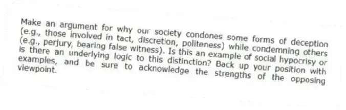 Make an argument for why our society condones some forms of deception (e.g., those involved in tact, discretion, politeness) while condemning others (e.g., perjury, bearing false witness). Is this an example of social hypocrisy or is there an underlying logic to this distinction? Back up your position with examples, and be sure to acknowledge the strengths of the opposing viewpoint.