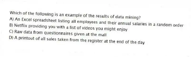 Which of the following is an example of the results of data mining?
A) An Excel spreadsheet listing all employees and their annual salaries in a random order
B) Netflix providing you with a list of videos you might enjoy
C) Raw data from questionnaires given at the mall
D) A printout of all sales taken from the register at the end of the day