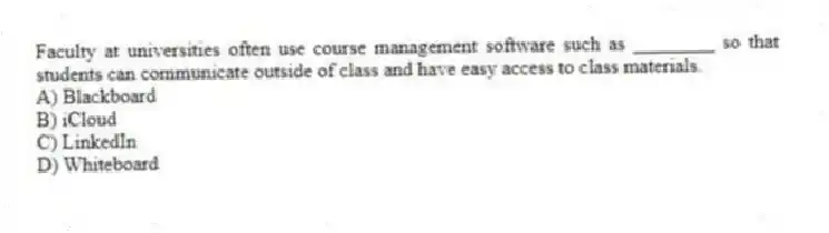 Faculty at universities often use course management software such as ________ so that students can communicate outside of class and have easy access to class materials.
A) Blackboard
B) iCloud
C) LinkedIn
D) Whiteboard