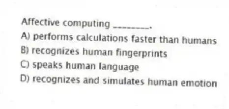 Affective computing ________.
A) performs calculations faster than humans
B) recognizes human fingerprints
C) speaks human language
D) recognizes and simulates human emotion