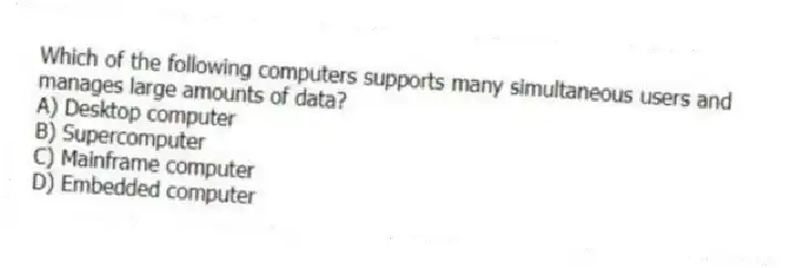 Which of the following computers supports many simultaneous users and manages large amounts of data?
A) Desktop computer
B) Supercomputer
C) Mainframe computer
D) Embedded computer