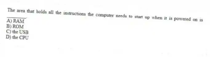 The area that holds all the instructions the computer needs to start up when it is powered on is ________.
A) RAM
B) ROM
C) the USB
D) the CPU