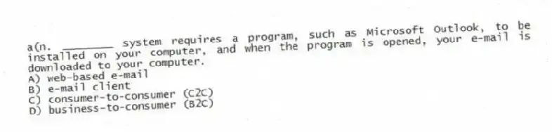 a(n. ________ system requires a program, such as Microsoft Outlook, to be installed on your computer, and when the program is opened, your e-mail is downloaded to your computer.
A) web-based e-mail
B) e-mail client
C) consumer-to-consumer (C2C)
D) business-to-consumer (B2C)