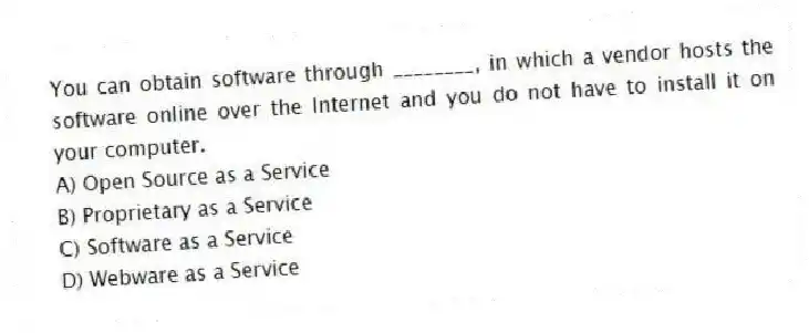 You can obtain software through ________, in which a vendor hosts the software online over the Internet and you do not have to install it on your computer.
A) Open Source as a Service
B) Proprietary as a Service
C) Software as a Service
D) Webware as a Service