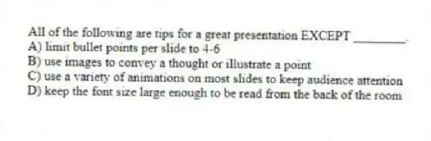 All of the following are tips for a great presentation EXCEPT ________.
A) limit bullet points per slide to 4-6
B) use images to convey a thought or illustrate a point
C) use a variety of animations on most slides to keep audience attention
D) keep the font size large enough to be read from the back of the room