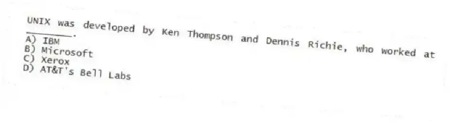 UNIX was developed by Ken Thompson and Dennis Richie, who worked at ________.
A) IBM
B) Microsoft
C) Xerox
D) AT&T's Bell Labs