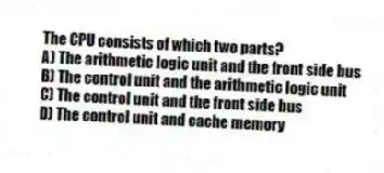 The CPU consists of which two parts?
A) The arithmetic logic unit and the front side bus
B) The control unit and the arithmetic logic unit
C) The control unit and the front side bus
D) The control unit and cache memory