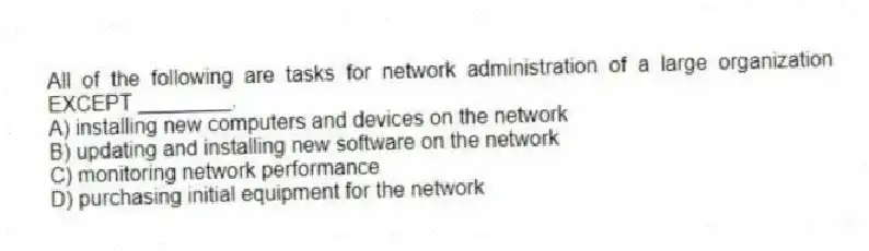 All of the following are tasks for network administration of a large organization EXCEPT ________.
A) installing new computers and devices on the network
B) updating and installing new software on the network
C) monitoring network performance
D) purchasing initial equipment for the network