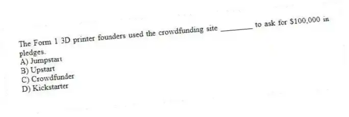 The Form 1 3D printer founders used the crowdfunding site ________ to ask for $100,000 in pledges.
A) Jumpstart
B) Upstart
C) Crowdfunder
D) Kickstarter