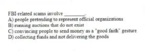 FBI-related scams involve ________.
A) people pretending to represent official organizations
B) running auctions that do not exist
C) convincing people to send money as a "good faith" gesture
D) collecting funds and not delivering the goods