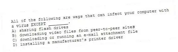 All of the following are ways that can infect your computer with a virus EXCEPT ________.
A) sharing flash drives
B) downloading video files from peer-to-peer sites
C) downloading or running an e-mail attachment file
D) installing a manufacturer's printer driver