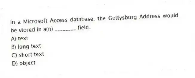 In a Microsoft Access database, the Gettysburg Address would be stored in a(n) ________ field.
A) text
B) long text
C) short text
D) object