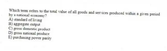 Which term refers to the total value of all goods and services produced within a given period by a national economy?
A) standard of living
B) aggregate output
C) gross domestic product
D) gross national produce
E) purchasing power parity