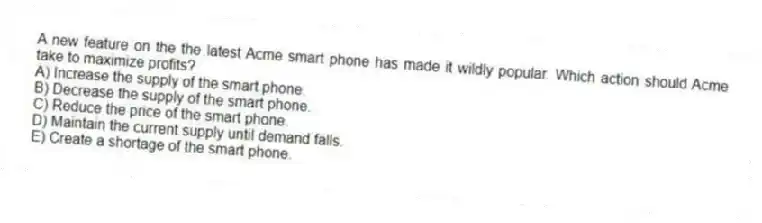 A new feature on the the latest Acme smart phone has made it wildly popular. Which action should Acme take to maximize profits?
A) Increase the supply of the smart phone.
B) Decrease the supply of the smart phone.
C) Reduce the price of the smart phone.
D) Maintain the current supply until demand falls.
E) Create a shortage of the smart phone.