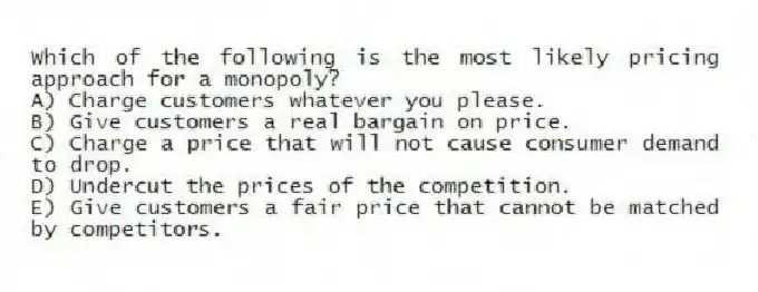 Which of the following is the most likely pricing approach for a monopoly?
A) Charge customers whatever you please.
B) Give customers a real bargain on price.
C) Charge a price that will not cause consumer demand to drop.
D) Undercut the prices of the competition.
E) Give customers a fair price that cannot be matched by competitors.