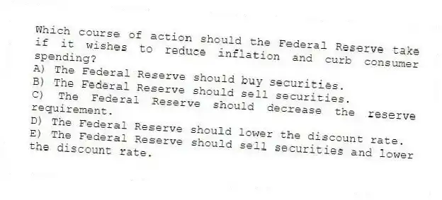 Which course of action should the Federal Reserve take if it wishes to reduce inflation and curb consumer spending?
A) The Federal Reserve should buy securities.
B) The Federal Reserve should sell securities.
C) The Federal Reserve should decrease the reserve requirement.
D) The Federal Reserve should lower the discount rate.
E) The Federal Reserve should sell securities and lower the discount rate.