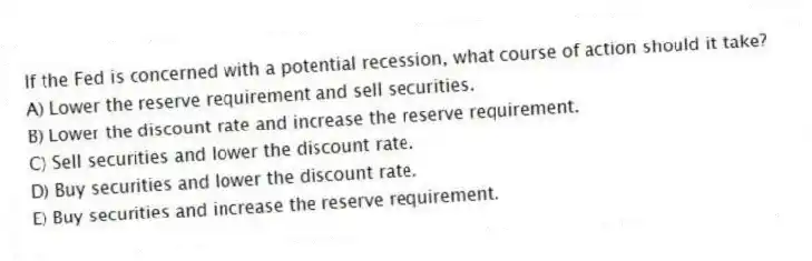 If the Fed is concerned with a potential recession, what course of action should it take?
A) Lower the reserve requirement and sell securities.
B) Lower the discount rate and increase the reserve requirement.
C) Sell securities and lower the discount rate.
D) Buy securities and lower the discount rate.
E) Buy securities and increase the reserve requirement.