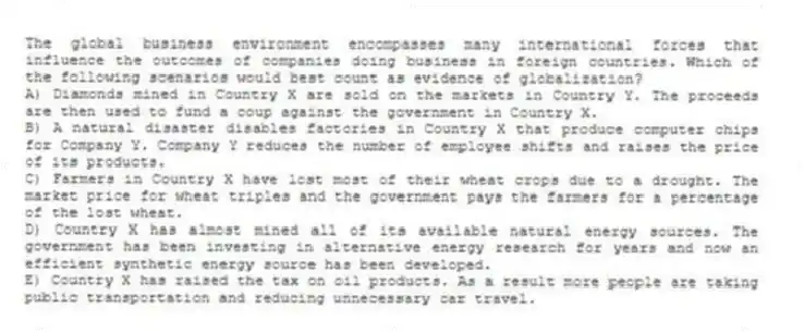 The global business environment encompasses many international forces that influence the outcomes of companies doing business in foreign countries. Which of the following scenarios would best count as evidence of globalization?
A) Diamonds mined in Country X are sold on the markets in Country Y. The proceeds are then used to fund a coup against the government in Country X.
B) A natural disaster disables factories in Country X that produce computer chips for Company Y. Company Y reduces the number of employee shifts and raises the price of its products.
C) Farmers in Country X have lost most of their wheat crops due to a drought. The market price for wheat triples and the government pays the farmers for a percentage of the lost wheat.
D) Country X has almost mined all of its available natural energy sources. The government has been investing in alternative energy research for years and now an efficient synthetic energy source has been developed.
E) Country X has raised the tax on oil products. As a result more people are taking public transportation and reducing unnecessary car travel.