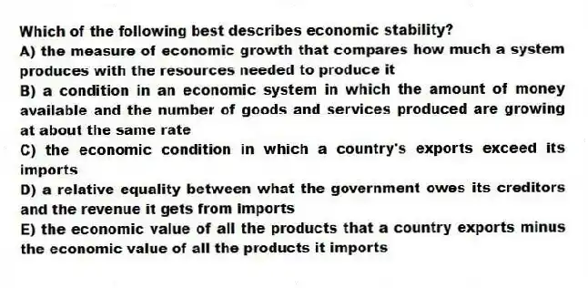 Which of the following best describes economic stability?
A) the measure of economic growth that compares how much a system produces with the resources needed to produce it
B) a condition in an economic system in which the amount of money available and the number of goods and services produced are growing at about the same rate
C) the economic condition in which a country's exports exceed its imports
D) a relative equality between what the government owes its creditors and the revenue it gets from imports
E) the economic value of all the products that a country exports minus the economic value of all the products it imports